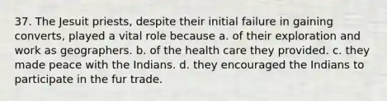 37. The Jesuit priests, despite their initial failure in gaining converts, played a vital role because a. of their exploration and work as geographers. b. of the health care they provided. c. they made peace with the Indians. d. they encouraged the Indians to participate in the fur trade.