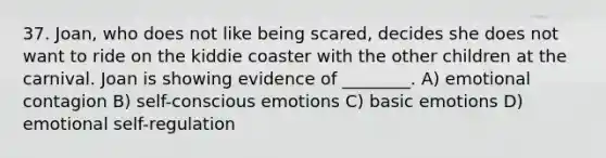 37. Joan, who does not like being scared, decides she does not want to ride on the kiddie coaster with the other children at the carnival. Joan is showing evidence of ________. A) emotional contagion B) self-conscious emotions C) basic emotions D) emotional self-regulation