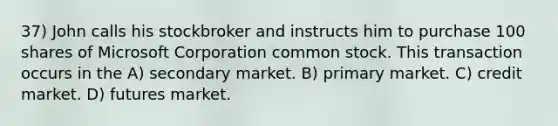 37) John calls his stockbroker and instructs him to purchase 100 shares of Microsoft Corporation common stock. This transaction occurs in the A) secondary market. B) primary market. C) credit market. D) futures market.