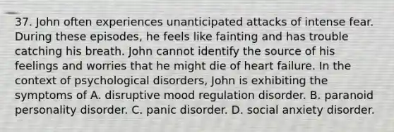 37. John often experiences unanticipated attacks of intense fear. During these episodes, he feels like fainting and has trouble catching his breath. John cannot identify the source of his feelings and worries that he might die of heart failure. In the context of psychological disorders, John is exhibiting the symptoms of A. disruptive mood regulation disorder. B. paranoid personality disorder. C. panic disorder. D. social anxiety disorder.