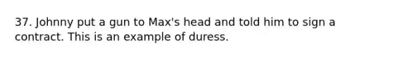 37. Johnny put a gun to Max's head and told him to sign a contract. This is an example of duress.