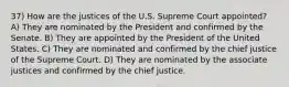 37) How are the justices of the U.S. Supreme Court appointed? A) They are nominated by the President and confirmed by the Senate. B) They are appointed by the President of the United States. C) They are nominated and confirmed by the chief justice of the Supreme Court. D) They are nominated by the associate justices and confirmed by the chief justice.