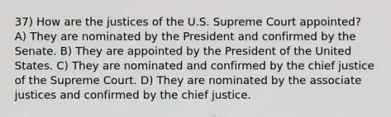 37) How are the justices of the U.S. Supreme Court appointed? A) They are nominated by the President and confirmed by the Senate. B) They are appointed by the President of the United States. C) They are nominated and confirmed by the chief justice of the Supreme Court. D) They are nominated by the associate justices and confirmed by the chief justice.