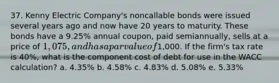 37. Kenny Electric Company's noncallable bonds were issued several years ago and now have 20 years to maturity. These bonds have a 9.25% annual coupon, paid semiannually, sells at a price of 1,075, and has a par value of1,000. If the firm's tax rate is 40%, what is the component cost of debt for use in the WACC calculation? a. 4.35% b. 4.58% c. 4.83% d. 5.08% e. 5.33%