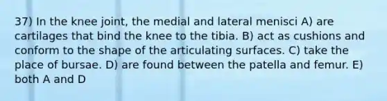 37) In the knee joint, the medial and lateral menisci A) are cartilages that bind the knee to the tibia. B) act as cushions and conform to the shape of the articulating surfaces. C) take the place of bursae. D) are found between the patella and femur. E) both A and D