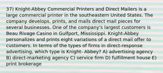 37) Knight-Abbey Commercial Printers and Direct Mailers is a large commercial printer in the southeastern United States. The company develops, prints, and mails direct mail pieces for several businesses. One of the company's largest customers is Beau Rivage Casino in Gulfport, Mississippi. Knight-Abbey personalizes and prints eight variations of a direct mail offer to customers. In terms of the types of firms in direct-response advertising, which type is Knight- Abbey? A) advertising agency B) direct-marketing agency C) service firm D) fulfillment house E) print brokerage