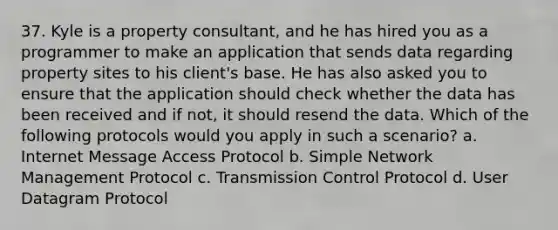 37. Kyle is a property consultant, and he has hired you as a programmer to make an application that sends data regarding property sites to his client's base. He has also asked you to ensure that the application should check whether the data has been received and if not, it should resend the data. Which of the following protocols would you apply in such a scenario? a. Internet Message Access Protocol b. Simple Network Management Protocol c. Transmission Control Protocol d. User Datagram Protocol