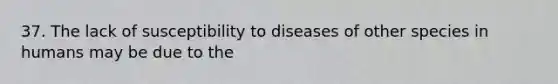 37. The lack of susceptibility to diseases of other species in humans may be due to the