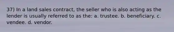 37) In a land sales contract, the seller who is also acting as the lender is usually referred to as the: a. trustee. b. beneficiary. c. vendee. d. vendor.