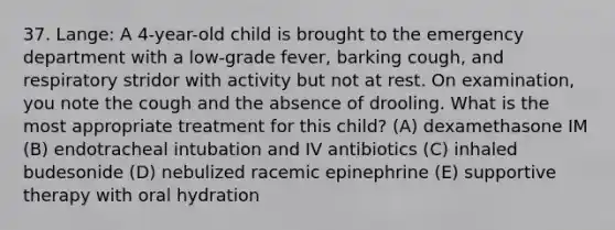 37. Lange: A 4-year-old child is brought to the emergency department with a low-grade fever, barking cough, and respiratory stridor with activity but not at rest. On examination, you note the cough and the absence of drooling. What is the most appropriate treatment for this child? (A) dexamethasone IM (B) endotracheal intubation and IV antibiotics (C) inhaled budesonide (D) nebulized racemic epinephrine (E) supportive therapy with oral hydration