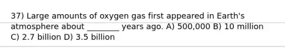 37) Large amounts of oxygen gas first appeared in Earth's atmosphere about ________ years ago. A) 500,000 B) 10 million C) 2.7 billion D) 3.5 billion