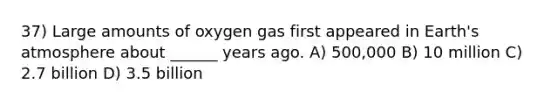 37) Large amounts of oxygen gas first appeared in Earth's atmosphere about ______ years ago. A) 500,000 B) 10 million C) 2.7 billion D) 3.5 billion