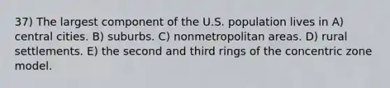 37) The largest component of the U.S. population lives in A) central cities. B) suburbs. C) nonmetropolitan areas. D) rural settlements. E) the second and third rings of the concentric zone model.