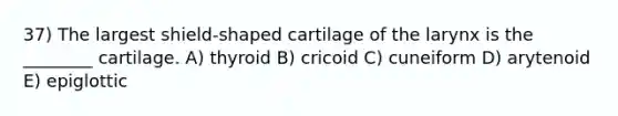 37) The largest shield-shaped cartilage of the larynx is the ________ cartilage. A) thyroid B) cricoid C) cuneiform D) arytenoid E) epiglottic