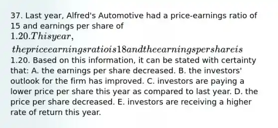 37. Last year, Alfred's Automotive had a price-earnings ratio of 15 and earnings per share of 1.20. This year, the price earnings ratio is 18 and the earnings per share is1.20. Based on this information, it can be stated with certainty that: A. the earnings per share decreased. B. the investors' outlook for the firm has improved. C. investors are paying a lower price per share this year as compared to last year. D. the price per share decreased. E. investors are receiving a higher rate of return this year.