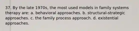 37. By the late 1970s, the most used models in family systems therapy are: a. behavioral approaches. b. structural-strategic approaches. c. the family process approach. d. existential approaches.