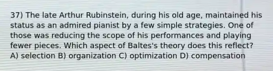 37) The late Arthur Rubinstein, during his old age, maintained his status as an admired pianist by a few simple strategies. One of those was reducing the scope of his performances and playing fewer pieces. Which aspect of Baltes's theory does this reflect? A) selection B) organization C) optimization D) compensation