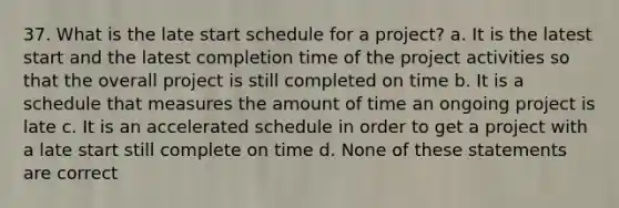 37. What is the late start schedule for a project? a. It is the latest start and the latest completion time of the project activities so that the overall project is still completed on time b. It is a schedule that measures the amount of time an ongoing project is late c. It is an accelerated schedule in order to get a project with a late start still complete on time d. None of these statements are correct