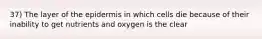 37) The layer of the epidermis in which cells die because of their inability to get nutrients and oxygen is the clear