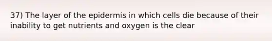 37) The layer of the epidermis in which cells die because of their inability to get nutrients and oxygen is the clear