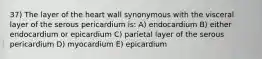 37) The layer of the heart wall synonymous with the visceral layer of the serous pericardium is: A) endocardium B) either endocardium or epicardium C) parietal layer of the serous pericardium D) myocardium E) epicardium