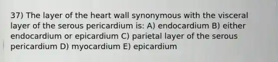 37) The layer of <a href='https://www.questionai.com/knowledge/kya8ocqc6o-the-heart' class='anchor-knowledge'>the heart</a> wall synonymous with the visceral layer of the serous pericardium is: A) endocardium B) either endocardium or epicardium C) parietal layer of the serous pericardium D) myocardium E) epicardium