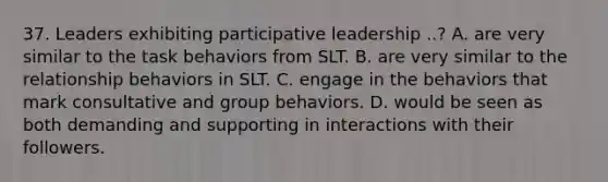 37. Leaders exhibiting participative leadership ..? A. are very similar to the task behaviors from SLT. B. are very similar to the relationship behaviors in SLT. C. engage in the behaviors that mark consultative and group behaviors. D. would be seen as both demanding and supporting in interactions with their followers.