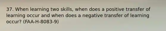 37. When learning two skills, when does a positive transfer of learning occur and when does a negative transfer of learning occur? (FAA-H-8083-9)