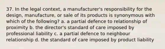 37. In the legal context, a manufacturer's responsibility for the design, manufacture, or sale of its products is synonymous with which of the following? a. a partial defence to relationship of proximity b. the director's standard of care imposed by professional liability c. a partial defence to neighbour relationship d. the standard of care imposed by product liability