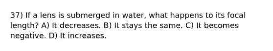 37) If a lens is submerged in water, what happens to its focal length? A) It decreases. B) It stays the same. C) It becomes negative. D) It increases.