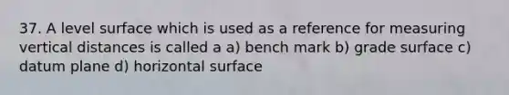 37. A level surface which is used as a reference for measuring vertical distances is called a a) bench mark b) grade surface c) datum plane d) horizontal surface