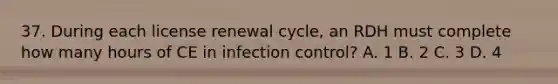 37. During each license renewal cycle, an RDH must complete how many hours of CE in infection control? A. 1 B. 2 C. 3 D. 4