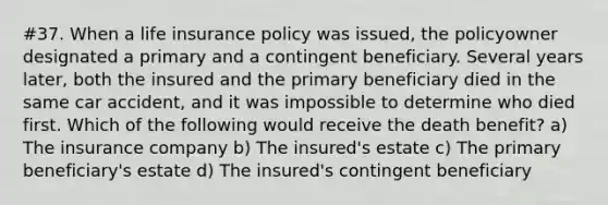 #37. When a life insurance policy was issued, the policyowner designated a primary and a contingent beneficiary. Several years later, both the insured and the primary beneficiary died in the same car accident, and it was impossible to determine who died first. Which of the following would receive the death benefit? a) The insurance company b) The insured's estate c) The primary beneficiary's estate d) The insured's contingent beneficiary