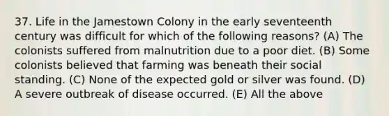 37. Life in the Jamestown Colony in the early seventeenth century was difficult for which of the following reasons? (A) The colonists suffered from malnutrition due to a poor diet. (B) Some colonists believed that farming was beneath their social standing. (C) None of the expected gold or silver was found. (D) A severe outbreak of disease occurred. (E) All the above