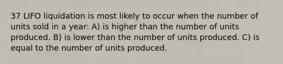 37 LIFO liquidation is most likely to occur when the number of units sold in a year: A) is higher than the number of units produced. B) is lower than the number of units produced. C) is equal to the number of units produced.