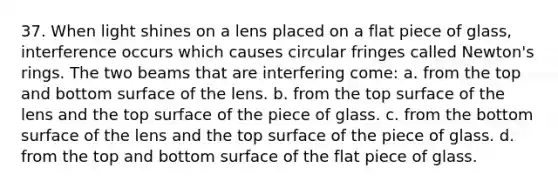 37. When light shines on a lens placed on a flat piece of glass, interference occurs which causes circular fringes called Newton's rings. The two beams that are interfering come: a. from the top and bottom surface of the lens. b. from the top surface of the lens and the top surface of the piece of glass. c. from the bottom surface of the lens and the top surface of the piece of glass. d. from the top and bottom surface of the flat piece of glass.