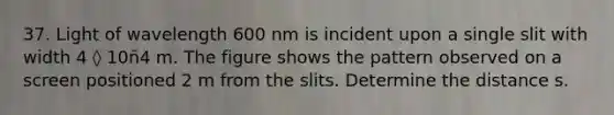 37. Light of wavelength 600 nm is incident upon a single slit with width 4 ◊ 10ñ4 m. The figure shows the pattern observed on a screen positioned 2 m from the slits. Determine the distance s.