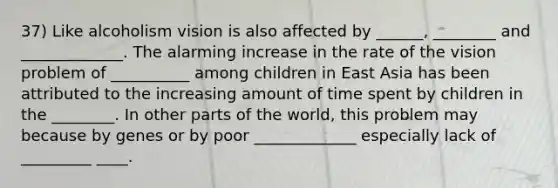 37) Like alcoholism vision is also affected by ______, ________ and _____________. The alarming increase in the rate of the vision problem of __________ among children in East Asia has been attributed to the increasing amount of time spent by children in the ________. In other parts of the world, this problem may because by genes or by poor _____________ especially lack of _________ ____.