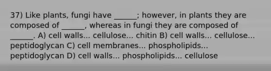 37) Like plants, fungi have ______; however, in plants they are composed of ______, whereas in fungi they are composed of ______. A) cell walls... cellulose... chitin B) cell walls... cellulose... peptidoglycan C) cell membranes... phospholipids... peptidoglycan D) cell walls... phospholipids... cellulose