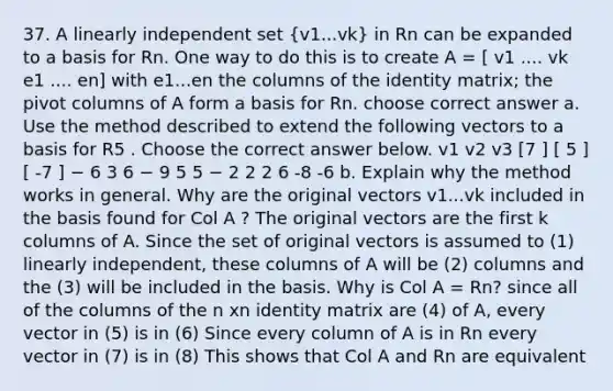 37. A linearly independent set (v1...vk) in Rn can be expanded to a basis for Rn. One way to do this is to create A = [ v1 .... vk e1 .... en] with e1...en the columns of the identity matrix; the pivot columns of A form a basis for Rn. choose correct answer a. Use the method described to extend the following vectors to a basis for R5 . Choose the correct answer below. v1 v2 v3 [7 ] [ 5 ] [ -7 ] − 6 3 6 − 9 5 5 − 2 2 2 6 -8 -6 b. Explain why the method works in general. Why are the original vectors v1...vk included in the basis found for Col A ? The original vectors are the first k columns of A. Since the set of original vectors is assumed to (1) linearly independent, these columns of A will be (2) columns and the (3) will be included in the basis. Why is Col A = Rn? since all of the columns of the n xn identity matrix are (4) of A, every vector in (5) is in (6) Since every column of A is in Rn every vector in (7) is in (8) This shows that Col A and Rn are equivalent