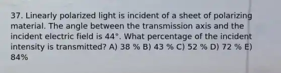 37. Linearly polarized light is incident of a sheet of polarizing material. The angle between the transmission axis and the incident electric field is 44°. What percentage of the incident intensity is transmitted? A) 38 % B) 43 % C) 52 % D) 72 % E) 84%