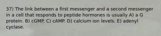 37) The link between a first messenger and a second messenger in a cell that responds to peptide hormones is usually A) a G protein. B) cGMP. C) cAMP. D) calcium ion levels. E) adenyl cyclase.