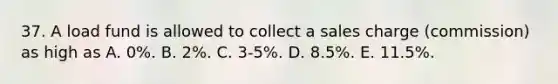 37. A load fund is allowed to collect a sales charge (commission) as high as A. 0%. B. 2%. C. 3-5%. D. 8.5%. E. 11.5%.