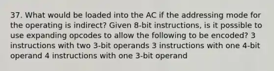 37. What would be loaded into the AC if the addressing mode for the operating is indirect? Given 8-bit instructions, is it possible to use expanding opcodes to allow the following to be encoded? 3 instructions with two 3-bit operands 3 instructions with one 4-bit operand 4 instructions with one 3-bit operand