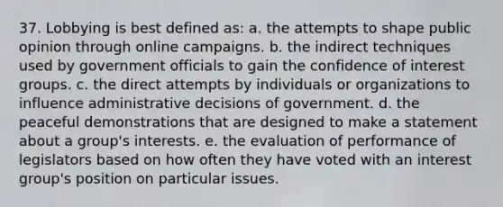 37. Lobbying is best defined as: a. the attempts to shape public opinion through online campaigns. b. the indirect techniques used by government officials to gain the confidence of interest groups. c. the direct attempts by individuals or organizations to influence administrative decisions of government. d. the peaceful demonstrations that are designed to make a statement about a group's interests. e. the evaluation of performance of legislators based on how often they have voted with an interest group's position on particular issues.