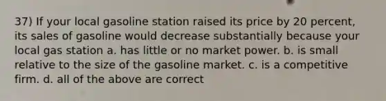 37) If your local gasoline station raised its price by 20 percent, its sales of gasoline would decrease substantially because your local gas station a. has little or no market power. b. is small relative to the size of the gasoline market. c. is a competitive firm. d. all of the above are correct