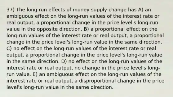 37) The long run effects of money supply change has A) an ambiguous effect on the long-run values of the interest rate or real output, a proportional change in the price level's long-run value in the opposite direction. B) a proportional effect on the long-run values of the interest rate or real output, a proportional change in the price level's long-run value in the same direction. C) no effect on the long-run values of the interest rate or real output, a proportional change in the price level's long-run value in the same direction. D) no effect on the long-run values of the interest rate or real output, no change in the price level's long-run value. E) an ambiguous effect on the long-run values of the interest rate or real output, a disproportional change in the price level's long-run value in the same direction.