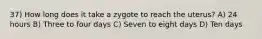 37) How long does it take a zygote to reach the uterus? A) 24 hours B) Three to four days C) Seven to eight days D) Ten days