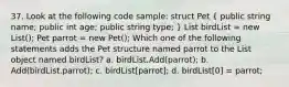 37. Look at the following code sample: struct Pet ( public string name; public int age; public string type; ) List birdList = new List (); Pet parrot = new Pet(); Which one of the following statements adds the Pet structure named parrot to the List object named birdList? a. birdList.Add(parrot); b. Add(birdList.parrot); c. birdList[parrot]; d. birdList[0] = parrot;