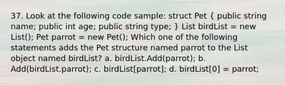 37. Look at the following code sample: struct Pet ( public string name; public int age; public string type; ) List birdList = new List (); Pet parrot = new Pet(); Which one of the following statements adds the Pet structure named parrot to the List object named birdList? a. birdList.Add(parrot); b. Add(birdList.parrot); c. birdList[parrot]; d. birdList[0] = parrot;